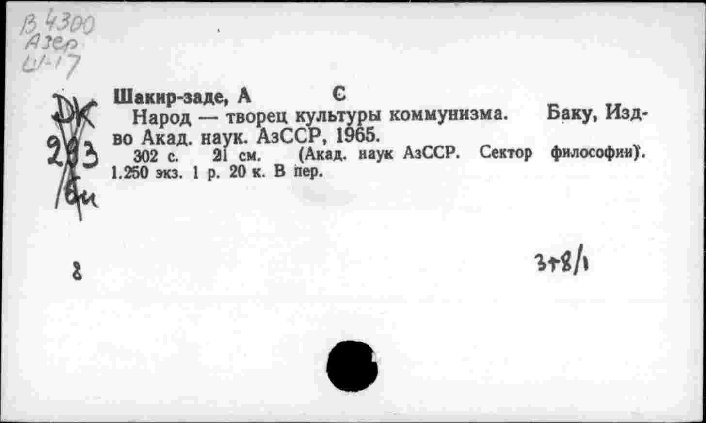 ﻿ьЬзоо
Шакир-заде, АС
Народ — творец культуры коммунизма. Баку, Изд-во Акад. наук. АзССР, 1965.
302 с. 21 см. (Акад, наук АзССР. Сектор философии). 1.250 экз. 1 р. 20 к. В пер.
&
ггв/|